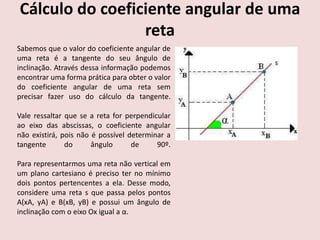 Cálculo do coeficiente angular de uma
reta
Sabemos que o valor do coeficiente angular de
uma reta é a tangente do seu ângulo de
inclinação. Através dessa informação podemos
encontrar uma forma prática para obter o valor
do coeficiente angular de uma reta sem
precisar fazer uso do cálculo da tangente.
Vale ressaltar que se a reta for perpendicular
ao eixo das abscissas, o coeficiente angular
não existirá, pois não é possível determinar a
tangente do ângulo de 90º.
Para representarmos uma reta não vertical em
um plano cartesiano é preciso ter no mínimo
dois pontos pertencentes a ela. Desse modo,
considere uma reta s que passa pelos pontos
A(xA, yA) e B(xB, yB) e possui um ângulo de
inclinação com o eixo Ox igual a α.
 