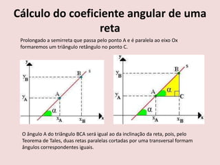 Cálculo do coeficiente angular de uma
reta
Prolongado a semirreta que passa pelo ponto A e é paralela ao eixo Ox
formaremos um triângulo retângulo no ponto C.
O ângulo A do triângulo BCA será igual ao da inclinação da reta, pois, pelo
Teorema de Tales, duas retas paralelas cortadas por uma transversal formam
ângulos correspondentes iguais.
 