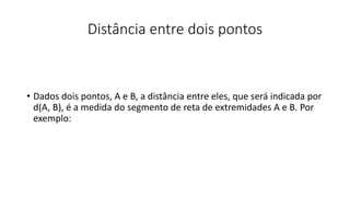 Distância entre dois pontos
• Dados dois pontos, A e B, a distância entre eles, que será indicada por
d(A, B), é a medida do segmento de reta de extremidades A e B. Por
exemplo:
 