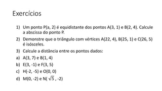 Exercícios
1) Um ponto P(a, 2) é equidistante dos pontos A(3, 1) e B(2, 4). Calcule
a abscissa do ponto P.
2) Demonstre que o triângulo com vértices A(22, 4), B(25, 1) e C(26, 5)
é isósceles.
3) Calcule a distância entre os pontos dados:
a) A(3, 7) e B(1, 4)
b) E(3, -1) e F(3, 5)
c) H(-2, -5) e O(0, 0)
d) M(0, -2) e N( 5 , -2)
 