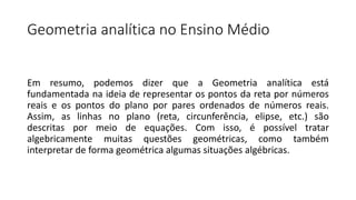 Geometria analítica no Ensino Médio
Em resumo, podemos dizer que a Geometria analítica está
fundamentada na ideia de representar os pontos da reta por números
reais e os pontos do plano por pares ordenados de números reais.
Assim, as linhas no plano (reta, circunferência, elipse, etc.) são
descritas por meio de equações. Com isso, é possível tratar
algebricamente muitas questões geométricas, como também
interpretar de forma geométrica algumas situações algébricas.
 