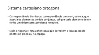 Sistema cartesiano ortogonal
• Correspondência biunívoca: correspondência um a um, ou seja, que
associa os elementos de dois conjuntos, tal que cada elemento de um
tenha um único correspondente no outro.
• Eixos ortogonais: retas orientadas que permitem a localização de
pontos no plano ou no espaço.
 