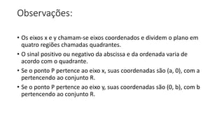 Observações:
• Os eixos x e y chamam-se eixos coordenados e dividem o plano em
quatro regiões chamadas quadrantes.
• O sinal positivo ou negativo da abscissa e da ordenada varia de
acordo com o quadrante.
• Se o ponto P pertence ao eixo x, suas coordenadas são (a, 0), com a
pertencendo ao conjunto R.
• Se o ponto P pertence ao eixo y, suas coordenadas são (0, b), com b
pertencendo ao conjunto R.
 
