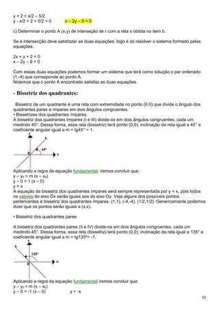10
y + 2 = x/2 – 5/2
y - x/2 + 2 + 5/2 = 0 x – 2y – 9 = 0
c) Determinar o ponto A (x,y) de interseção de r com a reta s obtida no item b.
Se é intersecção deve satisfazer as duas equações, logo é só resolver o sistema formado pelas
equações:
2x + y + 2 = 0
x – 2y – 9 = 0
Com essas duas equações podemos formar um sistema que terá como solução o par ordenado
(1,-4) que corresponde ao ponto A.
Notemos que o ponto A encontrado satisfaz as duas equações.
- Bissetriz dos quadrantes:
. Bissetriz de um quadrante é uma reta com extremidade no ponto (0,0) que divide o ângulo dos
quadrantes pares e ímpares em dois ângulos congruentes.
• Bissetrizes dos quadrantes ímpares.
A bissetriz dos quadrantes ímpares (I e III) divide-os em dois ângulos congruentes, cada um
medindo 45°. Dessa forma, essa reta (bissetriz) terá ponto (0,0), inclinação da reta igual a 45° e
coeficiente angular igual a m = tg45° = 1.
Aplicando a regra da equação fundamental, iremos concluir que:
y – y0 = m (x – x0)
y – 0 = 1 (x – 0)
y = x
A equação da bissetriz dos quadrantes ímpares será sempre representada por y = x, pois todos
os valores do eixo Ox serão iguais aos do eixo Oy. Veja alguns dos possíveis pontos
pertencentes à bissetriz dos quadrantes ímpares: (1,1), (-4,-4), (1/2,1/2). Genericamante podemos
dizer que os pontos serão iguais a (x,x).
• Bissetriz dos quadrantes pares
A bissetriz dos quadrantes pares (II e IV) divide-os em dois ângulos congruentes, cada um
medindo 45°. Dessa forma, essa reta (bissetriz) terá ponto (0,0), inclinação da reta igual a 135° e
coeficiente angular igual a m = tg135º= -1.
Aplicando a regra da equação fundamental iremos concluir que:
y – y0 = m (x – x0)
y – 0 = -1 (x – 0) y = -x
 