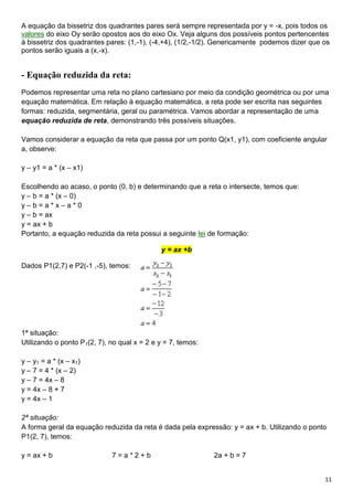 11
A equação da bissetriz dos quadrantes pares será sempre representada por y = -x, pois todos os
valores do eixo Oy serão opostos aos do eixo Ox. Veja alguns dos possíveis pontos pertencentes
à bissetriz dos quadrantes pares: (1,-1), (-4,+4), (1/2,-1/2). Genericamente podemos dizer que os
pontos serão iguais a (x,-x).
- Equação reduzida da reta:
Podemos representar uma reta no plano cartesiano por meio da condição geométrica ou por uma
equação matemática. Em relação à equação matemática, a reta pode ser escrita nas seguintes
formas: reduzida, segmentária, geral ou paramétrica. Vamos abordar a representação de uma
equação reduzida de reta, demonstrando três possíveis situações.
Vamos considerar a equação da reta que passa por um ponto Q(x1, y1), com coeficiente angular
a, observe:
y – y1 = a * (x – x1)
Escolhendo ao acaso, o ponto (0, b) e determinando que a reta o intersecte, temos que:
y – b = a * (x – 0)
y – b = a * x – a * 0
y – b = ax
y = ax + b
Portanto, a equação reduzida da reta possui a seguinte lei de formação:
y = ax +b
Dados P1(2,7) e P2(-1 ,-5), temos:
1ª situação:
Utilizando o ponto P1(2, 7), no qual x = 2 e y = 7, temos:
y – y1 = a * (x – x1)
y – 7 = 4 * (x – 2)
y – 7 = 4x – 8
y = 4x – 8 + 7
y = 4x – 1
2ª situação:
A forma geral da equação reduzida da reta é dada pela expressão: y = ax + b. Utilizando o ponto
P1(2, 7), temos:
y = ax + b 7 = a * 2 + b 2a + b = 7
 