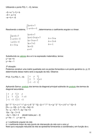 12
Utilizando o ponto P2(–1, –5), temos:
–5 = a * (–1) + b
–5 = –a + b
–a + b = –5
Resolvendo o sistema, , determinamos o coeficiente angular e o linear.
Substituindo os valores de a e b na expressão matemática, temos:
y = ax + b
y = 4x – 1
3ª situação:
Podemos construir uma matriz quadrada com os pontos fornecidos e um ponto genérico (x, y). O
determinante dessa matriz será a equação da reta. Observe:
P1(2, 7) e P2(–1, –5)
Aplicando Sarrus: produto dos termos da diagonal principal subtraído do produto dos termos da
diagonal secundária.
[(x * 7 * 1) + (–1 * 1 * y) + (–5 * 2 * 1)] – [(–1 * 7 * 1) + (y * 2 * 1) + (–5 * x * 1)] = 0
[7x – y –10] – [–7 + 2y – 5x] = 0
7x – y – 10 + 7 – 2y + 5x = 0
12x – 3y – 3 = 0
–3y = –12x + 3 (dividir todos por – 3)
y = 4x – 1 y = ax + b
a = coeficiente angular da reta
b = coeficiente linear da reta (ponto de intersecção da reta com o eixo y)
Note que a equação reduzida da reta se apresenta fornecendo a coordenada y em função de x.
 