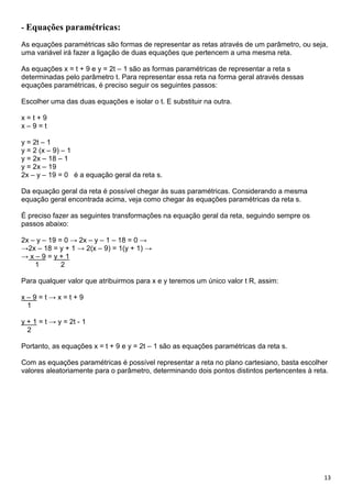 13
- Equações paramétricas:
As equações paramétricas são formas de representar as retas através de um parâmetro, ou seja,
uma variável irá fazer a ligação de duas equações que pertencem a uma mesma reta.
As equações x = t + 9 e y = 2t – 1 são as formas paramétricas de representar a reta s
determinadas pelo parâmetro t. Para representar essa reta na forma geral através dessas
equações paramétricas, é preciso seguir os seguintes passos:
Escolher uma das duas equações e isolar o t. E substituir na outra.
x = t + 9
x – 9 = t
y = 2t – 1
y = 2 (x – 9) – 1
y = 2x – 18 – 1
y = 2x – 19
2x – y – 19 = 0 é a equação geral da reta s.
Da equação geral da reta é possível chegar às suas paramétricas. Considerando a mesma
equação geral encontrada acima, veja como chegar às equações paramétricas da reta s.
É preciso fazer as seguintes transformações na equação geral da reta, seguindo sempre os
passos abaixo:
2x – y – 19 = 0 → 2x – y – 1 – 18 = 0 →
→2x – 18 = y + 1 → 2(x – 9) = 1(y + 1) →
→ x – 9 = y + 1
1 2
Para qualquer valor que atribuirmos para x e y teremos um único valor t R, assim:
x – 9 = t → x = t + 9
1
y + 1 = t → y = 2t - 1
2
Portanto, as equações x = t + 9 e y = 2t – 1 são as equações paramétricas da reta s.
Com as equações paramétricas é possível representar a reta no plano cartesiano, basta escolher
valores aleatoriamente para o parâmetro, determinando dois pontos distintos pertencentes à reta.
 