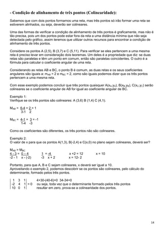 14
- Condição de alinhamento de três pontos (Colinearidade):
Sabemos que com dois pontos formamos uma reta, mas três pontos só irão formar uma reta se
estiverem alinhados, ou seja, deverão ser colineares.
Uma das formas de verificar a condição de alinhamento de três pontos é graficamente, mas não é
tão precisa, pois um dos pontos pode estar fora da reta a uma distância mínima que não seja
detectada pelo gráfico, assim teremos que utilizar outros recursos para encontrar a condição de
alinhamento de três pontos.
Considere os pontos A (2,5), B (3,7) e C (5,11). Para verificar se eles pertencem a uma mesma
reta é preciso levar em consideração dois teoremas. Um deles é a propriedade que diz: se duas
retas são paralelas e têm um ponto em comum, então são paralelas coincidentes. O outro é a
fórmula para calcular o coeficiente angular de uma reta.
Considerando as retas AB e BC, o ponto B é comum, as duas retas e os seus coeficientes
angulares são iguais a: mAB = 2 e mBC = 2, como são iguais podemos dizer que os três pontos
pertencem a uma mesma reta.
Com esse exemplo podemos concluir que três pontos quaisquer A(xA,yA), B(xB,yB), C(xC,yC) serão
colineares se o coeficiente angular de AB for igual ao coeficiente angular de BC.
Exemplo 1:
Verifique se os três pontos são colineares: A (3,6) B (1,4) C (4,1).
MAB = 6-4 = 2 = 1
3-1 2
MBC = 4-1 = 3 = -1
1-4 -3
Como os coeficientes são diferentes, os três pontos não são colineares.
Exemplo 2:
O valor de x para que os pontos A(1,3), B(-2,4) e C(x,0) no plano sejam colineares, deverá ser?
MAB = MBC
4 - 3 = 0 – 4 1 = -4 x +2 = 12 x = 10
-2 - 1 x - (-2) -3 x + 2 x = 12- 2
Portanto, para que A, B e C sejam colineares, x deverá ser igual a 10.
Aproveitando o exemplo 2, podemos descobrir se os pontos são colineares, pelo cálculo do
determinante, formado pelos três pontos.
1 3 1 4+30-(40-6)=0 34-34=0
-2 4 1 = 0 ou seja, toda vez que o determinante formado pelos três pontos
10 0 1 resultar em zero, prova-se a colinearidade dos pontos.
 