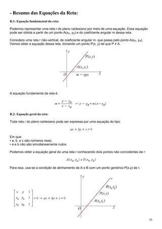 15
- Resumo das Equações da Reta:
R.1- Equação fundamental da reta:
Podemos representar uma reta r do plano cartesiano por meio de uma equação. Essa equação
pode ser obtida a partir de um ponto A(xA, yA) e do coeficiente angular m dessa reta.
Considere uma reta r não-vertical, de coeficiente angular m, que passa pelo ponto A(xA, yA).
Vamos obter a equação dessa reta, tomando um ponto P(x, y) tal que P ≠ A.
A equação fundamenta da reta é:
R.2- Equação geral da reta:
Toda reta r do plano cartesiano pode ser expressa por uma equação do tipo:
Em que:
• a, b, e c são números reais;
• a e b não são simultaneamente nulos.
Podemos obter a equação geral de uma reta r conhecendo dois pontos não coincidentes de r:
Para isso, usa-se a condição de alinhamento de A e B com um ponto genérico P(x,y) de r.
 