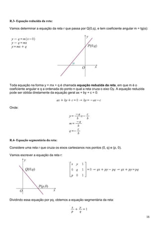 16
R.3- Equação reduzida da reta:
Vamos determinar a equação da reta r que passa por Q(0,q), e tem coeficiente angular m = tg(α):
Toda equação na forma y = mx + q é chamada equação reduzida da reta, em que m é o
coeficiente angular e q a ordenada do ponto n qual a reta cruza o eixo Oy. A equação reduzida
pode ser obtida diretamente da equação geral ax + by + c = 0:
Onde:
R.4- Equação segmentária da reta:
Considere uma reta r que cruza os eixos cartesianos nos pontos (0, q) e (p, 0).
Vamos escrever a equação da reta r:
Dividindo essa equação por pq, obtemos a equação segmentária da reta:
 