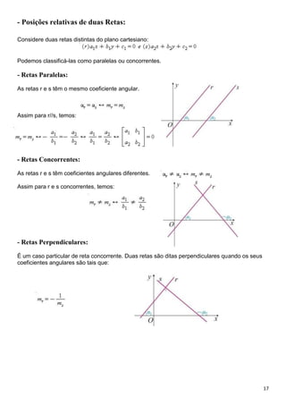 17
- Posições relativas de duas Retas:
Considere duas retas distintas do plano cartesiano:
Podemos classificá-las como paralelas ou concorrentes.
- Retas Paralelas:
As retas r e s têm o mesmo coeficiente angular.
Assim para r//s, temos:
- Retas Concorrentes:
As retas r e s têm coeficientes angulares diferentes.
Assim para r e s concorrentes, temos:
- Retas Perpendiculares:
É um caso particular de reta concorrente. Duas retas são ditas perpendiculares quando os seus
coeficientes angulares são tais que:
 