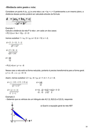 18
-Distância entre ponto e reta:
Considere um ponto A (x0, y0) e uma reta s: ax + by + c = 0 pertencente a um mesmo plano, a
distância desses pontos poderá ser calculada através da fórmula:
Exemplo 1:
Calcule a distância da reta P à reta r, em cada um dos casos:
• P(1,3) e r: 5x + 12y – 2 = 0
Iremos substituir 1 = x0; 3 = y0; a = 5; b = 12; c = -2.
d = 39
13
• P(-2,-4) e r: y = x – 8
Nesse caso a reta está na forma reduzida, portanto é preciso transformá-la para a forma geral.
y = x – 8 → x – y – 8 = 0
Assim, iremos substituir -2 = x0; -4 = y0; a = 1; b = -1; c = -8.
d = |-6|
√2
d = 6 . √2 = 6√2 = 6√2 = 3 √2
√2 . √2 (√2)2
2
Exemplo 2:
- Sabendo que os vértices de um triângulo são A(1,3), B(5,0) e C(0,5), responda:
a) Qual é a equação geral da reta AB?
 