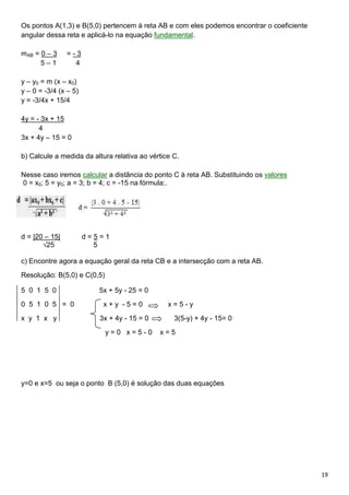 19
Os pontos A(1,3) e B(5,0) pertencem à reta AB e com eles podemos encontrar o coeficiente
angular dessa reta e aplicá-lo na equação fundamental.
mAB = 0 – 3 = - 3
5 – 1 4
y – y0 = m (x – x0)
y – 0 = -3/4 (x – 5)
y = -3/4x + 15/4
4y = - 3x + 15
4
3x + 4y – 15 = 0
b) Calcule a medida da altura relativa ao vértice C.
Nesse caso iremos calcular a distância do ponto C à reta AB. Substituindo os valores
0 = x0; 5 = y0; a = 3; b = 4; c = -15 na fórmula:.
d = |20 – 15| d = 5 = 1
√25 5
c) Encontre agora a equação geral da reta CB e a intersecção com a reta AB.
Resolução: B(5,0) e C(0,5)
5 0 1 5 0 5x + 5y - 25 = 0
0 5 1 0 5 = 0 x + y - 5 = 0 x = 5 - y
x y 1 x y 3x + 4y - 15 = 0 3(5-y) + 4y - 15= 0
y = 0 x = 5 - 0 x = 5
y=0 e x=5 ou seja o ponto B (5,0) é solução das duas equações
 