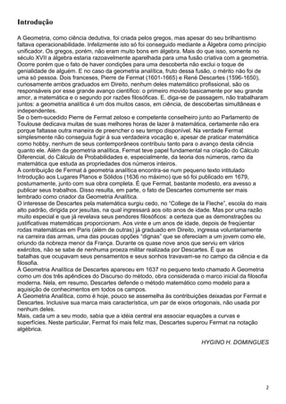 2
Introdução
A Geometria, como ciência dedutiva, foi criada pelos gregos, mas apesar do seu brilhantismo
faltava operacionabilidade. Infelizmente isto só foi conseguido mediante a Álgebra como princípio
unificador. Os gregos, porém, não eram muito bons em álgebra. Mais do que isso, somente no
século XVII a álgebra estaria razoavelmente aparelhada para uma fusão criativa com a geometria.
Ocorre porém que o fato de haver condições para uma descoberta não exclui o toque de
genialidade de alguém. E no caso da geometria analítica, fruto dessa fusão, o mérito não foi de
uma só pessoa. Dois franceses, Pierre de Fermat (1601-1665) e René Descartes (1596-1650),
curiosamente ambos graduados em Direito, nenhum deles matemático profissional, são os
responsáveis por esse grande avanço científico: o primeiro movido basicamente por seu grande
amor, a matemática e o segundo por razões filosóficas. E, diga-se de passagem, não trabalharam
juntos: a geometria analítica é um dos muitos casos, em ciência, de descobertas simultâneas e
independentes.
Se o bem-sucedido Pierre de Fermat zeloso e competente conselheiro junto ao Parlamento de
Toulouse dedicava muitas de suas melhores horas de lazer à matemática, certamente não era
porque faltasse outra maneira de preencher o seu tempo disponível. Na verdade Fermat
simplesmente não conseguia fugir à sua verdadeira vocação e, apesar de praticar matemática
como hobby, nenhum de seus contemporâneos contribuiu tanto para o avanço desta ciência
quanto ele. Além da geometria analítica, Fermat teve papel fundamental na criação do Cálculo
Diferencial, do Cálculo de Probabilidades e, especialmente, da teoria dos números, ramo da
matemática que estuda as propriedades dos números inteiros.
A contribuição de Fermat à geometria analítica encontra-se num pequeno texto intitulado
Introdução aos Lugares Planos e Sólidos (1636 no máximo) que só foi publicado em 1679,
postumamente, junto com sua obra completa. É que Fermat, bastante modesto, era avesso a
publicar seus trabalhos. Disso resulta, em parte, o fato de Descartes comumente ser mais
lembrado como criador da Geometria Analítica.
O interesse de Descartes pela matemática surgiu cedo, no “College de la Fleche”, escola do mais
alto padrão, dirigida por jesuítas, na qual ingressará aos oito anos de idade. Mas por uma razão
muito especial e que já revelava seus pendores filosóficos: a certeza que as demonstrações ou
justificativas matemáticas proporcionam. Aos vinte e um anos de idade, depois de freqüentar
rodas matemáticas em Paris (além de outras) já graduado em Direito, ingressa voluntariamente
na carreira das armas, uma das poucas opções “dignas” que se ofereciam a um jovem como ele,
oriundo da nobreza menor da França. Durante os quase nove anos que serviu em vários
exércitos, não se sabe de nenhuma proeza militar realizada por Descartes. É que as
batalhas que ocupavam seus pensamentos e seus sonhos travavam-se no campo da ciência e da
filosofia.
A Geometria Analítica de Descartes apareceu em 1637 no pequeno texto chamado A Geometria
como um dos três apêndices do Discurso do método, obra considerada o marco inicial da filosofia
moderna. Nela, em resumo, Descartes defende o método matemático como modelo para a
aquisição de conhecimentos em todos os campos.
A Geometria Analítica, como é hoje, pouco se assemelha às contribuições deixadas por Fermat e
Descartes. Inclusive sua marca mais característica, um par de eixos ortogonais, não usada por
nenhum deles.
Mais, cada um a seu modo, sabia que a idéia central era associar equações a curvas e
superfícies. Neste particular, Fermat foi mais feliz mas, Descartes superou Fermat na notação
algébrica.
HYGINO H. DOMINGUES
 