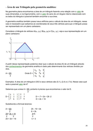 20
- Área de um Triângulo pela geometria analítica:
Na geometria plana encontramos a área de um triângulo fazendo uma relação com o valor de
suas dimensões, e na trigonometria, com o valor do seno de um ângulo interno relacionado com
os lados do triângulo é possível também encontrar a sua área.
A geometria analítica também possui seus artifícios para o cálculo da área de um triângulo, nesse
caso é necessário que saibamos as coordenadas de seus três vértices para que o triângulo possa
ser representado em um plano cartesiano.
Considere o triângulo de vértices A(xA, yA), B(xB, yB) e C(xC, yC), veja a sua representação em um
plano cartesiano:
A partir dessa representação podemos dizer que o cálculo da área (A) de um triângulo através
dos conhecimentos da geometria analítica é dado pelo determinante dos vértices dividido por
dois.
A = |D| Onde D = .
2
Exemplos: A área de um triângulo é 25/2 e seus vértices são (0,1), (2,4) e (-7,k). Nesse caso qual
será o possível valor de k?
Sabemos que a área A = |D|, portanto é preciso que encontremos o valor de D.
2
D = D = -7 + 2k + 28 -2
D = 2k + 19
Substituindo a fórmula teremos:
A = |D| 25 - 19 = 2k
2 6 = 2k
25= 2k + 19 6=k
2 2 2
25 = 2k + 19 k = 3
 