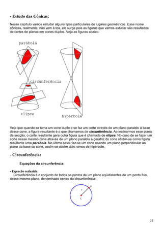 22
- Estudo das Cônicas:
Nesse capítulo vamos estudar alguns tipos particulares de lugares geométricos. Esse nome
cônicas, realmente, não vem à toa, ele surge pois as figuras que vamos estudar são resultados
de cortes de planos em cones duplos. Veja as figuras abaixo:
Veja que quando se toma um cone duplo e se faz um corte através de um plano paralelo à base
desse cone, a figura resultante é o que chamamos de circunferência. Ao inclinarmos esse plano
de secção, o corte resultante gera outra figura que é chamada de elipse. No caso de se fazer um
corte nesse mesmo cone através de um plano paralelo à geratriz do cone obtém-se como figura
resultante uma parábola. No último caso, faz-se um corte usando um plano perpendicular ao
plano da base do cone, assim se obtém dois ramos de hipérbole.
- Circunferência:
Equações da circunferência:
- Equação reduzida:
Circunferência é o conjunto de todos os pontos de um plano eqüidistantes de um ponto fixo,
desse mesmo plano, denominado centro da circunferência:
 