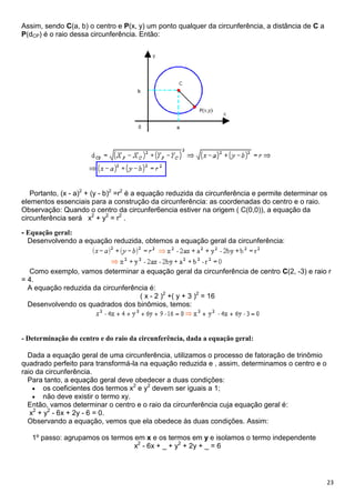 23
Assim, sendo C(a, b) o centro e P(x, y) um ponto qualquer da circunferência, a distância de C a
P(dCP) é o raio dessa circunferência. Então:
Portanto, (x - a)2
+ (y - b)2
=r2
é a equação reduzida da circunferência e permite determinar os
elementos essenciais para a construção da circunferência: as coordenadas do centro e o raio.
Observação: Quando o centro da circunfer6encia estiver na origem ( C(0,0)), a equação da
circunferência será x2
+ y2
= r2
.
- Equação geral:
Desenvolvendo a equação reduzida, obtemos a equação geral da circunferência:
Como exemplo, vamos determinar a equação geral da circunferência de centro C(2, -3) e raio r
= 4.
A equação reduzida da circunferência é:
( x - 2 )2
+( y + 3 )2
= 16
Desenvolvendo os quadrados dos binômios, temos:
- Determinação do centro e do raio da circunferência, dada a equação geral:
Dada a equação geral de uma circunferência, utilizamos o processo de fatoração de trinômio
quadrado perfeito para transformá-la na equação reduzida e , assim, determinamos o centro e o
raio da circunferência.
Para tanto, a equação geral deve obedecer a duas condições:
os coeficientes dos termos x2
e y2
devem ser iguais a 1;
não deve existir o termo xy.
Então, vamos determinar o centro e o raio da circunferência cuja equação geral é:
x2
+ y2
- 6x + 2y - 6 = 0.
Observando a equação, vemos que ela obedece às duas condições. Assim:
1º passo: agrupamos os termos em x e os termos em y e isolamos o termo independente
x2
- 6x + _ + y2
+ 2y + _ = 6
 