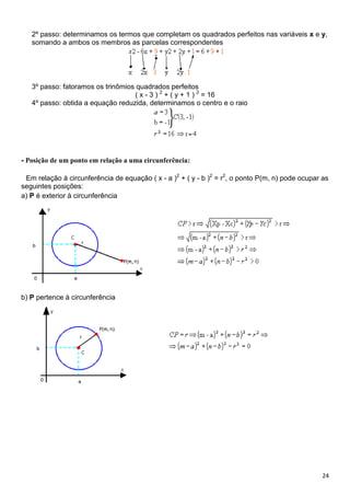 24
2º passo: determinamos os termos que completam os quadrados perfeitos nas variáveis x e y,
somando a ambos os membros as parcelas correspondentes
3º passo: fatoramos os trinômios quadrados perfeitos
( x - 3 ) 2
+ ( y + 1 ) 2
= 16
4º passo: obtida a equação reduzida, determinamos o centro e o raio
- Posição de um ponto em relação a uma circunferência:
Em relação à circunferência de equação ( x - a )2
+ ( y - b )2
= r2
, o ponto P(m, n) pode ocupar as
seguintes posições:
a) P é exterior à circunferência
b) P pertence à circunferência
 