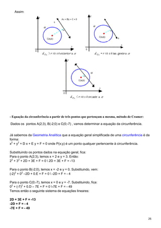 26
Assim:
- Equação da circunferência a partir de três pontos que pertençam a mesma, método de Cramer:
Dados os pontos A(2;3), B(-2;0) e C(0;-7) , vamos determinar a equação da circunferência.
Já sabemos da Geometria Analítica que a equação geral simplificada de uma circunferência é da
forma:
x2
+ y2
+ D x + E y + F = 0 onde P(x;y) é um ponto qualquer pertencente à circunferência.
Substituindo os pontos dados na equação geral, fica:
Para o ponto A(2;3), temos x = 2 e y = 3. Então:
22
+ 32
+ 2D + 3E + F = 0  2D + 3E + F = -13
Para o ponto B(-2;0), temos x = -2 e y = 0. Substituindo, vem:
(-2)2
+ 02
–2D + 0.E + F = 0  -2D + F = - 4
Para o ponto C(0;-7), temos x = 0 e y = -7. Substituindo, fica:
02
+ (-7)2
+ 0.D – 7E + F = 0 -7E + F = - 49
Temos então o seguinte sistema de equações lineares:
2D + 3E + F = -13
-2D + F = - 4
-7E + F = - 49
 
