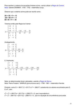 27
Para resolver o sistema de equações lineares acima, vamos utilizar a Regra de Cramer.
Nota: Gabriel CRAMER - 1704 - 1752 - matemático suíço.
Observe que o sistema acima pode ser escrito como:
2D + 3E + F = -13
-2D + 0E +F = - 4
0D -7E + F = - 49
Teremos então pela Regra de Cramer:
Analogamente,
E, finalmente,
Nota: os determinantes foram calculados, usando a Regra de Sarrus.
Nota: Pierre Frederic SARRUS (pronuncia-se sarri) - 1798 - 1861 - matemático francês.
Portanto, como D = -99/17, E = 81/17 e F = -266/17, substituindo os valores encontrados para D,
E e F, vem:
x2
+ y2
+ (-99/17)x + (81/17)y + (-266/17) = 0, que é equivalente a:
x2
+ y2
– (99/17)x + (81/17)y – (266/17) = 0 , que é a equação da circunferência procurada.
 