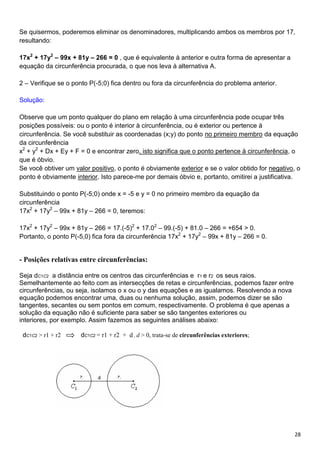 28
Se quisermos, poderemos eliminar os denominadores, multiplicando ambos os membros por 17,
resultando:
17x2
+ 17y2
– 99x + 81y – 266 = 0 , que é equivalente à anterior e outra forma de apresentar a
equação da circunferência procurada, o que nos leva à alternativa A.
2 – Verifique se o ponto P(-5;0) fica dentro ou fora da circunferência do problema anterior.
Solução:
Observe que um ponto qualquer do plano em relação à uma circunferência pode ocupar três
posições possíveis: ou o ponto é interior à circunferência, ou é exterior ou pertence à
circunferência. Se você substituir as coordenadas (x;y) do ponto no primeiro membro da equação
da circunferência
x2
+ y2
+ Dx + Ey + F = 0 e encontrar zero, isto significa que o ponto pertence à circunferência, o
que é óbvio.
Se você obtiver um valor positivo, o ponto é obviamente exterior e se o valor obtido for negativo, o
ponto é obviamente interior. Isto parece-me por demais óbvio e, portanto, omitirei a justificativa.
Substituindo o ponto P(-5;0) onde x = -5 e y = 0 no primeiro membro da equação da
circunferência
17x2
+ 17y2
– 99x + 81y – 266 = 0, teremos:
17x2
+ 17y2
– 99x + 81y – 266 = 17.(-5)2
+ 17.02
– 99.(-5) + 81.0 – 266 = +654 > 0.
Portanto, o ponto P(-5,0) fica fora da circunferência 17x2
+ 17y2
– 99x + 81y – 266 = 0.
- Posições relativas entre circunferências:
Seja dC1C2 a distância entre os centros das circunferências e r1 e r2 os seus raios.
Semelhantemente ao feito com as intersecções de retas e circunferências, podemos fazer entre
circunferências, ou seja, isolamos o x ou o y das equações e as igualamos. Resolvendo a nova
equação podemos encontrar uma, duas ou nenhuma solução, assim, podemos dizer se são
tangentes, secantes ou sem pontos em comum, respectivamente. O problema é que apenas a
solução da equação não é suficiente para saber se são tangentes exteriores ou
interiores, por exemplo. Assim fazemos as seguintes análises abaixo:
dC1C2 > r1 + r2 dC1C2 = r1 + r2 + d , d > 0, trata-se de circunferências exteriores;
 