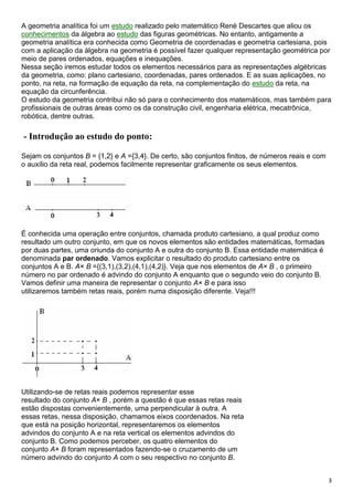 3
A geometria analítica foi um estudo realizado pelo matemático René Descartes que aliou os
conhecimentos da álgebra ao estudo das figuras geométricas. No entanto, antigamente a
geometria analítica era conhecida como Geometria de coordenadas e geometria cartesiana, pois
com a aplicação da álgebra na geometria é possível fazer qualquer representação geométrica por
meio de pares ordenados, equações e inequações.
Nessa seção iremos estudar todos os elementos necessários para as representações algébricas
da geometria, como: plano cartesiano, coordenadas, pares ordenados. E as suas aplicações, no
ponto, na reta, na formação de equação da reta, na complementação do estudo da reta, na
equação da circunferência.
O estudo da geometria contribui não só para o conhecimento dos matemáticos, mas também para
profissionais de outras áreas como os da construção civil, engenharia elétrica, mecatrônica,
robótica, dentre outras.
- Introdução ao estudo do ponto:
Sejam os conjuntos B = {1,2} e A ={3,4}. De certo, são conjuntos finitos, de números reais e com
o auxílio da reta real, podemos facilmente representar graficamente os seus elementos.
É conhecida uma operação entre conjuntos, chamada produto cartesiano, a qual produz como
resultado um outro conjunto, em que os novos elementos são entidades matemáticas, formadas
por duas partes, uma oriunda do conjunto A e outra do conjunto B. Essa entidade matemática é
denominada par ordenado. Vamos explicitar o resultado do produto cartesiano entre os
conjuntos A e B. A× B ={(3,1),(3,2),(4,1),(4,2)}. Veja que nos elementos de A× B , o primeiro
número no par ordenado é advindo do conjunto A enquanto que o segundo veio do conjunto B.
Vamos definir uma maneira de representar o conjunto A× B e para isso
utilizaremos também retas reais, porém numa disposição diferente. Veja!!!
Utilizando-se de retas reais podemos representar esse
resultado do conjunto A× B , porém a questão é que essas retas reais
estão dispostas convenientemente, uma perpendicular à outra. A
essas retas, nessa disposição, chamamos eixos coordenados. Na reta
que está na posição horizontal, representaremos os elementos
advindos do conjunto A e na reta vertical os elementos advindos do
conjunto B. Como podemos perceber, os quatro elementos do
conjunto A× B foram representados fazendo-se o cruzamento de um
número advindo do conjunto A com o seu respectivo no conjunto B.
 