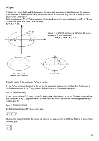 30
- Elipse:
A elipse é o nome dado ao LG dos pontos do plano tais que a soma das distâncias de qualquer
ponto desse LG a dois pontos fixos, chamados focos, é constante e igual a 2a. Vamos achar a
equação de uma elipse.
Sejam dois pontos F1 e F2 do espaço de dimensão 2, de modo que a distância entreF1 e F2 seja
constante e igual a 2c, com c> 0 , ou seja:
d(F1, F2) = 2 c.
Seja a > c. Chama-se elipse o conjunto de todos
os pontos P que satisfazem:
d(P,F1) + d(P , F2) = 2a.
O ponto médio O do segmento F1F2 é o centro.
A reta F1F2 é um eixo de simetria da curva. Ela intecepta a elipse nos pontos A1 e A2 tais que a
distância entre eles é 2a. O seguimento A1A2 é chamado eixo maior da elipse.
dA1A2 = 2a (eixo maior)
A reta perpendicular F1F2, pelo centro O, é outro eixo de simetria da curva. Ela intercepta a elipse
nos pontos B1 e B2. O segmento B1B2 é chamado eixo menor da elipse e vamos representar sua
medida por 2b.
dB1B2 = 2b (eixo menor)
Do triângulo retângulo OF2B2 decorre que:
a2
= b2
+ c2
Chamamos excentricidade da elipse ao número e, razão entre a distância focal e o eixo maior.
Decorre que:
e =
c
a
 