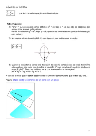 32
e dividindo por (a2
b2
) fica
x2
a2 +
y2
b2 = 1 que é a chamada equação reduzida da elipse.
- Observações:
1) Para y = 0, na equação acima, obtemos x2
= a2
; logo x = a, que são as abscissas dos
pontos onde a curva corta o eixo x.
Para x = 0 obtemos y2
= b2
; logo, y = b, que são as ordenadas dos pontos de intersecção
com o eixo y.
2) No caso da elipse de centro O(0, 0) e os focos no eixo y obtemos a equação:
x2
b2 +
y2
a2 = 1
3) Quando a elipse tem o centro fora da origem do sistema cartesiano ou os eixos de simetria
não paralelos aos eixos coordenados, a equação é “mais complicada”, porém é ainda uma
equação do 2º. Grau nas variáveis x e y, que se enquadra na forma geral
Ax2
+ By2
+ Cxy + Dx + Ey + F = 0.
A elipse é a curva que se obtem seccionando-se um cone com um plano que corta o seu eixo.
Figura: Elipse obtida seccionando-se um cone com um plano
 