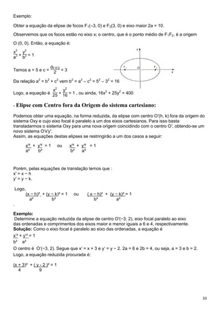33
Exemplo:
Obter a equação da elipse de focos F1(–3, 0) e F2(3, 0) e eixo maior 2a = 10.
Observemos que os focos estão no eixo x; o centro, que é o ponto médio de F1F2, é a origem
O (0, 0). Então, a equação é:
x2
a2 +
y2
b2 = 1
Temos a = 5 e c =
dF1F2
2 = 3
Da relação a2
= b2
+ c2
vem b2
= a2
– c2
= 52
– 32
= 16
Logo, a equação é
x2
25 +
y2
16 = 1 , ou ainda, 16x2
+ 25y2
= 400
- Elipse com Centro fora da Origem do sistema cartesiano:
Podemos obter uma equação, na forma reduzida, da elipse com centro O′(h, k) fora da origem do
sistema Oxy e cujo eixo focal é paralelo a um dos eixos cartesianos. Para isso basta
transladarmos o sistema Oxy para uma nova origem coincidindo com o centro O′, obtendo-se um
novo sistema O′x′y′.
Assim, as equações destas elipses se restringirão a um dos casos a seguir:
x′² + y′² = 1 ou x′² + y′² = 1
a² b² b² a²
Porém, pelas equações de translação temos que :
x′ = x − h
y′ = y − k.
Logo,
(x − h)² + (y − k)² = 1 ou ( x − h)² + (y − k)² = 1
a² b² b² a²
.
Exemplo:
Determine a equação reduzida da elipse de centro O′(−3, 2), eixo focal paralelo ao eixo
das ordenadas e comprimentos dos eixos maior e menor iguais a 6 e 4, respectivamente.
Solução: Como o eixo focal é paralelo ao eixo das ordenadas, a equação é
x′² + y′² = 1
b² a²
O centro é O′(−3, 2). Segue que x′ = x + 3 e y′ = y − 2. 2a = 6 e 2b = 4, ou seja, a = 3 e b = 2.
Logo, a equação reduzida procurada é:
(x + 3)² + ( y - 2 )² = 1
4 9
 