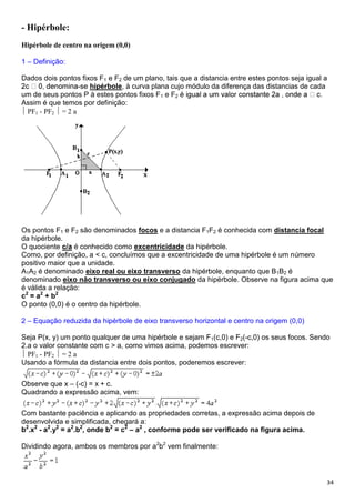 34
- Hipérbole:
Hipérbole de centro na origem (0,0)
1 – Definição:
Dados dois pontos fixos F1 e F2 de um plano, tais que a distancia entre estes pontos seja igual a
-se hipérbole, à curva plana cujo módulo da diferença das distancias de cada
um de seus pontos P à estes pontos fixos F1 e F2
Assim é que temos por definição:
PF1 - PF2 = 2 a
Os pontos F1 e F2 são denominados focos e a distancia F1F2 é conhecida com distancia focal
da hipérbole.
O quociente c/a é conhecido como excentricidade da hipérbole.
Como, por definição, a < c, concluímos que a excentricidade de uma hipérbole é um número
positivo maior que a unidade.
A1A2 é denominado eixo real ou eixo transverso da hipérbole, enquanto que B1B2 é
denominado eixo não transverso ou eixo conjugado da hipérbole. Observe na figura acima que
é válida a relação:
c2
= a2
+ b2
O ponto (0,0) é o centro da hipérbole.
2 – Equação reduzida da hipérbole de eixo transverso horizontal e centro na origem (0,0)
Seja P(x, y) um ponto qualquer de uma hipérbole e sejam F1(c,0) e F2(-c,0) os seus focos. Sendo
2.a o valor constante com c > a, como vimos acima, podemos escrever:
PF1 - PF2 = 2 a
Usando a fórmula da distancia entre dois pontos, poderemos escrever:
Observe que x – (-c) = x + c.
Quadrando a expressão acima, vem:
Com bastante paciência e aplicando as propriedades corretas, a expressão acima depois de
desenvolvida e simplificada, chegará a:
b2
.x2
- a2
.y2
= a2
.b2
, onde b2
= c2
– a2
, conforme pode ser verificado na figura acima.
Dividindo agora, ambos os membros por a2
b2
vem finalmente:
 