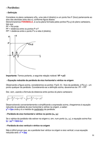 36
- Parábolas:
- Definição
Considere no plano cartesiano xOy, uma reta d (diretriz) e um ponto fixo F (foco) pertencente ao
eixo das abcissas (eixo dos x), conforme figura abaixo:
Denominaremos PARÁBOLA, à curva plana formada pelos pontos P(x,y) do plano cartesiano,
tais que
PF = Pd onde:
PF = distância entre os pontos P e F
PP' = distância entre o ponto P e a reta d (diretriz).
Importante: Temos portanto, a seguinte relação notável: VF = p/2
- Equação reduzida da parábola de eixo horizontal e vértice na origem
Observando a figura acima, consideremos os pontos: F(p/2, 0) - foco da parábola, e P(x,y) - um
ponto qualquer da parábola. Considerando-se a definição acima, deveremos ter: PF = PP'
Daí, vem, usando a fórmula da distancia entre pontos do plano cartesiano:
Desenvolvendo convenientemente e simplificando a expressão acima, chegaremos à equação
reduzida da parábola de eixo horizontal e vértice na origem, a saber:
y2
= 2px onde p é a medida do parâmetro da parábola.
- Parábola de eixo horizontal e vértice no ponto (x0, y0)
Se o vértice da parábola não estiver na origem e, sim, num ponto (x0, y0), a equação acima fica:
(y - y0)2
= 2p(x-x0)
- Parábola de eixo vertical e vértice na origem
Não é difícil provar que, se a parábola tiver vértice na origem e eixo vertical, a sua equação
reduzida será: x2
= 2py
 