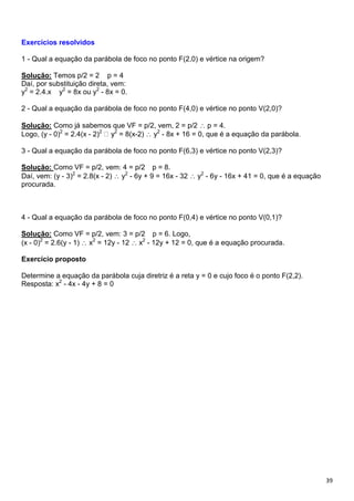 39
Exercícios resolvidos
1 - Qual a equação da parábola de foco no ponto F(2,0) e vértice na origem?
Solução: Temos p/2 = 2 p = 4
Daí, por substituição direta, vem:
y2
= 2.4.x y2
= 8x ou y2
- 8x = 0.
2 - Qual a equação da parábola de foco no ponto F(4,0) e vértice no ponto V(2,0)?
Solução: Como já sabemos que VF = p/2, vem, 2 = p/2 p = 4.
Logo, (y - 0)2
= 2.4(x - 2)2 2
= 8(x-2) y2
- 8x + 16 = 0, que é a equação da parábola.
3 - Qual a equação da parábola de foco no ponto F(6,3) e vértice no ponto V(2,3)?
Solução: Como VF = p/2, vem: 4 = p/2 p = 8.
Daí, vem: (y - 3)2
= 2.8(x - 2) y2
- 6y + 9 = 16x - 32 y2
- 6y - 16x + 41 = 0, que é a equação
procurada.
4 - Qual a equação da parábola de foco no ponto F(0,4) e vértice no ponto V(0,1)?
Solução: Como VF = p/2, vem: 3 = p/2 p = 6. Logo,
(x - 0)2
= 2.6(y - 1) x2
= 12y - 12 x2
- 12y + 12 = 0, que é a equação procurada.
Exercício proposto
Determine a equação da parábola cuja diretriz é a reta y = 0 e cujo foco é o ponto F(2,2).
Resposta: x2
- 4x - 4y + 8 = 0
 