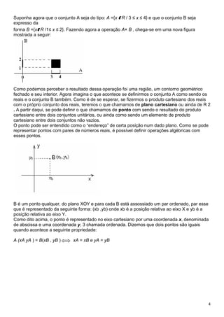 4
Suponha agora que o conjunto A seja do tipo: A ={x E R / 3 ≤ x ≤ 4} e que o conjunto B seja
expresso da
forma B ={xE R /1≤ x ≤ 2}. Fazendo agora a operação A× B , chega-se em uma nova figura
mostrada a seguir:
Como podemos perceber o resultado dessa operação foi uma região, um contorno geométrico
fechado e seu interior. Agora imagina o que acontece se definirmos o conjunto A como sendo os
reais e o conjunto B também. Como é de se esperar, se fizermos o produto cartesiano dos reais
com o próprio conjunto dos reais, teremos o que chamamos de plano cartesiano ou ainda de R 2
. A partir daqui, se pode definir o que chamamos de ponto com sendo o resultado do produto
cartesiano entre dois conjuntos unitários, ou ainda como sendo um elemento de produto
cartesiano entre dois conjuntos não vazios.
O ponto pode ser entendido como o “endereço” de certa posição num dado plano. Como se pode
representar pontos com pares de números reais, é possível definir operações algébricas com
esses pontos.
B é um ponto qualquer, do plano XOY e para cada B está assossiado um par ordenado, par esse
que é representado da seguinte forma: (xb ,yb) onde xb é a posição relativa ao eixo X e yb é a
posição relativa ao eixo Y.
Como dito acima, o ponto é representado no eixo cartesiano por uma coordenada x, denominada
de abscissa e uma coordenada y, 3 chamada ordenada. Dizemos que dois pontos são iguais
quando acontece a seguinte propriedade:
A (xA yA ) = B(xB , yB ) xA = xB e yA = yB
 