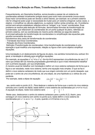 40
- Translação e Rotação no Plano, Transformação de coordenadas:
Frequentemente, em Geometria Analítica, somos levados a passar de um sistema de
coordenadas adotado inicialmente (antigos eixos) para outro mais conveniente (novos eixos).
Essa maior conveniência pode ser devida a vários fatores, por exemplo: se o primeiro sistema
não for ortogonal pode surgir à necessidade de mudar para um sistema ortogonal; outras vezes, o
objetivo é simplificar os cálculos algébricos, ou explorar melhor certas simetrias, etc. O problema
central será sempre estabelecer relações entre as “antigas” e as “novas” coordenadas. Esse
problema se resolve pela dedução de fórmulas, denominadas fórmulas de transformação de
coordenadas, que relacionam as coordenadas de um ponto qualquer do plano, referidas ao
primeiro sistema, com as coordenadas do mesmo ponto referidas ao segundo sistema.
A principal aplicação da transformação de coordenadas é a simplificação das equacões pela
escolha conveniente dos eixos.
Estudaremos dois casos de transformacão de coordenadas:
- Translacão dos Eixos Coordenados;
- Rotação dos Eixos Coordenados.
Definição (Transformação de coordenadas). Uma transformação de coordenadas é uma
operação a qual modifica uma expressão, relação ou figura e tem como objetivo simplificar
equações.
Uma translação é um deslocamento de figuras do plano, nos sentidos horizontal e/ou vertical. Em
geral, a translação é utilizada para simplificar equações.
Por exemplo, as equações x
2
+y
2
=4 e x
2
+y
2
–6x+4y+9=0 representam circunferências de raio 2. É
claro que ambas têm as mesmas propriedades geométricas e que é mais interessante trabalhar
com a primeira equação, por sua simplicidade.
A maneira usual de trabalhar com translação é definir um novo sistema cartesiano de forma que a
figura a ser estudada, neste novo sistema, tenha uma equação mais simples. O que se faz é
definir o novo sistema cartesiano de modo que sua origem coincida com um ponto desejado, que
pode ser o centro de uma circunferência, de uma elipse, de uma hipérbole ou o vértice de uma
parábola.
Por exemplo, dada a elipse de equação: ( x - 4 )² + ( y - 2 )² = 1
4 9
seu centro está no ponto (4,2) . Para deslocar o sistema de forma que o centro do novo sistema
coincida com o centro da elipse, basta definir o novo sistema de coordenadas por u=x-4 e v=y-2.
A equação da elipse, neste novo sistema será: : u² + v² = 1
4 9
Neste caso, deslocamos o centro do sistema cartesiano para o ponto (4,2). Assim, para
conseguir um novo sistema com centro no ponto (a,b), basta definir o novo sistema de
coordenadas por u = x–a e v = y – b pois, quando u=v=0 temos x=a e y=b.
 