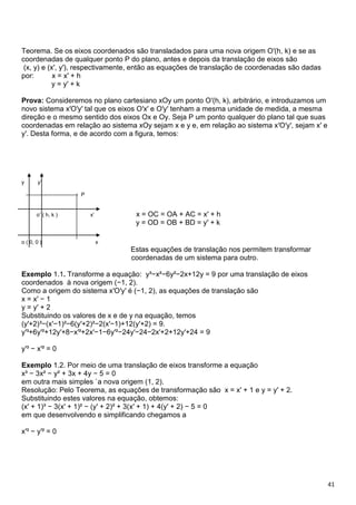 41
Teorema. Se os eixos coordenados são transladados para uma nova origem O′(h, k) e se as
coordenadas de qualquer ponto P do plano, antes e depois da translação de eixos são
(x, y) e (x′, y′), respectivamente, então as equações de translação de coordenadas são dadas
por: x = x′ + h
y = y′ + k
Prova: Consideremos no plano cartesiano xOy um ponto O′(h, k), arbitrário, e introduzamos um
novo sistema x′O′y′ tal que os eixos O′x′ e O′y′ tenham a mesma unidade de medida, a mesma
direção e o mesmo sentido dos eixos Ox e Oy. Seja P um ponto qualquer do plano tal que suas
coordenadas em relação ao sistema xOy sejam x e y e, em relação ao sistema x′O′y′, sejam x′ e
y′. Desta forma, e de acordo com a figura, temos:
y y’
----------------------------- P
o’ ( h, k ) x’ x = OC = OA + AC = x′ + h
y = OD = OB + BD = y′ + k
o ( 0, 0 ) x
Estas equações de translação nos permitem transformar
coordenadas de um sistema para outro.
Exemplo 1.1. Transforme a equação: y³−x²−6y²−2x+12y = 9 por uma translação de eixos
coordenados à nova origem (−1, 2).
Como a origem do sistema x′O′y′ é (−1, 2), as equações de translação são
x = x′ − 1
y = y′ + 2
Substituindo os valores de x e de y na equação, temos
(y′+2)³−(x′−1)²−6(y′+2)²−2(x′−1)+12(y′+2) = 9.
y′³+6y′²+12y′+8−x′²+2x′−1−6y′²−24y′−24−2x′+2+12y′+24 = 9
y′³ − x′² = 0
Exemplo 1.2. Por meio de uma translação de eixos transforme a equação
x³ − 3x² − y² + 3x + 4y − 5 = 0
em outra mais simples `a nova origem (1, 2).
Resolução: Pelo Teorema, as equações de transformação são x = x′ + 1 e y = y′ + 2.
Substituindo estes valores na equação, obtemos:
(x′ + 1)³ − 3(x′ + 1)² − (y′ + 2)² + 3(x′ + 1) + 4(y′ + 2) − 5 = 0
em que desenvolvendo e simplificando chegamos a
x′³ − y′² = 0
 