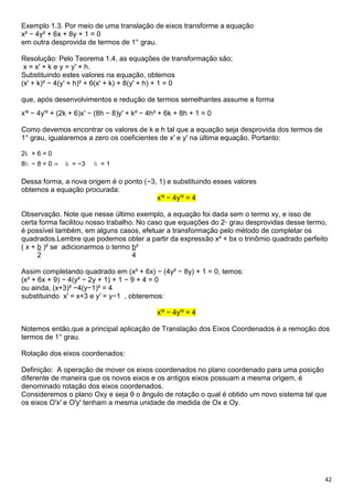 42
Exemplo 1.3. Por meio de uma translação de eixos transforme a equação
x² − 4y² + 6x + 8y + 1 = 0
em outra desprovida de termos de 1° grau.
Resolução: Pelo Teorema 1.4, as equações de transformação são;
x = x′ + k e y = y′ + h.
Substituindo estes valores na equação, obtemos
(x′ + k)² − 4(y′ + h)² + 6(x′ + k) + 8(y′ + h) + 1 = 0
que, após desenvolvimentos e redução de termos semelhantes assume a forma
x′² − 4y′² + (2k + 6)x′ − (8h − 8)y′ + k² − 4h² + 6k + 8h + 1 = 0
Como devemos encontrar os valores de k e h tal que a equação seja desprovida dos termos de
1° grau, igualaremos a zero os coeficientes de x′ e y′ na última equação. Portanto:
2k + 6 = 0
8h − 8 = 0 ⇒ k = −3 h = 1
Dessa forma, a nova origem é o ponto (−3, 1) e substituindo esses valores
obtemos a equação procurada:
x′² − 4y′² = 4
Observação. Note que nesse último exemplo, a equação foi dada sem o termo xy, e isso de
certa forma facilitou nosso trabalho. No caso que equações do 2◦ grau desprovidas desse termo,
é possível também, em alguns casos, efetuar a transformação pelo método de completar os
quadrados.Lembre que podemos obter a partir da expressão x² + bx o trinômio quadrado perfeito
( x + b )² se adicionarmos o termo b²
2 4
Assim completando quadrado em (x² + 6x) − (4y² − 8y) + 1 = 0, temos:
(x² + 6x + 9) − 4(y² − 2y + 1) + 1 − 9 + 4 = 0
ou ainda, (x+3)² −4(y−1)² = 4
substituindo x′ = x+3 e y′ = y−1 , obteremos:
x′² − 4y′² = 4
Notemos então,que a principal aplicação de Translação dos Eixos Coordenados é a remoção dos
termos de 1° grau.
Rotação dos eixos coordenados:
Definição: A operação de mover os eixos coordenados no plano coordenado para uma posição
diferente de maneira que os novos eixos e os antigos eixos possuam a mesma origem, é
denominado rotação dos eixos coordenados.
Consideremos o plano Oxy e seja θ o ângulo de rotação o qual é obtido um novo sistema tal que
os eixos O′x′ e O′y′ tenham a mesma unidade de medida de Ox e Oy.
 