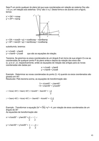 43
Seja P um ponto qualquer do plano tal que suas coordenadas em relação ao sistema Oxy são
x e y e, em relação aos sistemas O′x′y′ são x′ e y′. Desta forma e de acordo com a figura,
temos:
x′ = OA′ = rcosφ
y′ = A′P = rsenφ
x = OA = rcos(θ + φ) = rcosθcosφ − rsenθsenφ
y = AP = rsen(θ + φ) = rsenθcosφ + rcosθsenφ
substituindo, teremos:
x = x′cosθ − y′senθ
y = x′senθ + y′cosθ que são as equações de rotação.
Teorema. Se girarmos os eixos coordenados de um ângulo θ em torno de sua origem O e se as
coordenadas de qualquer ponto P do plano antes e depois da rotação dos eixos são
(x, y) e (x′, y′), respectivamente, então as equações de rotação das antigas para as novas
coordenadas são dadas por:
x = x′cosθ − y′senθ
y = x′senθ + y′cosθ
Exemplo . Determinar as novas coordenadas do ponto (3,−4) quando os eixos coordenados são
girados em 45°.
Resolucão: Pelo teorema acima, as equações de transformação são:
3 = x′cos45° − y′sen45°
−4 = x′sen45° + y′cos45°
x′ = 3cos(−45°) + 4sen(−45°) = 3cos45° − 4sen45° = −√2
2
y′ = 3sen(−45°) − 4cos(−45°) = −3sen45° − 4cos45° = −7√2
2
___
Exemplo . Transformar a equação 2x² +√3xy +y² = 4, por rotação de eixos coordenados de um
ângulo de 30°
As equacões de transformação são
x = x′cos30° − y′sen30° =√3 x′ − 1 y′
2 2
y = x′sen30° + y′cos30° = 1 x′ + √3 y′
2 2
 