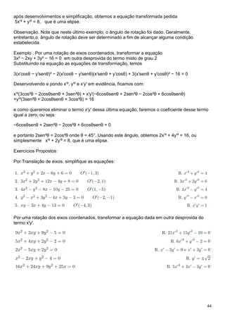 44
após desenvolvimentos e simplificação, obtemos a equação transformada pedida
5x′² + y′² = 8, que é uma elipse.
Observação. Note que neste último exemplo, o ângulo de rotação foi dado. Geralmente,
entretanto,o ângulo de rotação deve ser determinado a fim de alcançar alguma condição
estabelecida.
Exemplo . Por uma rotação de eixos coordenados, transformar a equação
3x² − 2xy + 3y² − 16 = 0 em outra desprovida do termo misto de grau 2
Substituindo na equação as equações de transformação, temos
3(x′cosθ − y′senθ)² − 2(x′cosθ − y′senθ)(x′senθ + y′cosθ) + 3(x′senθ + y′cosθ)² − 16 = 0
Desenvolvendo e pondo x′², y′² e x′y′ em evidência, ficamos com:
x′²(3cos²θ − 2cosθsenθ + 3sen²θ) + x′y′(−6cosθsenθ + 2sen²θ − 2cos²θ + 6cosθsenθ)
+y′²(3sen²θ + 2cosθsenθ + 3cos²θ) = 16
e como queremos eliminar o termo x′y′ dessa última equação, faremos o coeficiente desse termo
igual a zero, ou seja:
−6cosθsenθ + 2sen²θ − 2cos²θ + 6cosθsenθ = 0
e portanto 2sen²θ = 2cos²θ onde θ = 45°. Usando este ângulo, obtemos 2x′² + 4y′² = 16, ou
simplesmente x′² + 2y′² = 8, que é uma elipse.
Exercícios Propostos:
Por Translação de eixos, simplifique as equações:
Por uma rotação dos eixos coordenados, transformar a equação dada em outra desprovida do
termo x′y′.
 