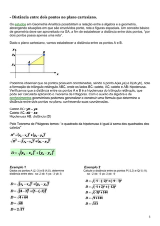 5
- Distância entre dois pontos no plano cartesiano.
Os estudos em Geometria Analítica possibilitam a relação entre a álgebra e a geometria,
abrangendo situações em que são envolvidos ponto, reta e figuras espaciais. Um conceito básico
de geometria deve ser aproveitado na GA, a fim de estabelecer a distância entre dois pontos, “por
dois pontos passa apenas uma reta”.
Dado o plano cartesiano, vamos estabelecer a distância entre os pontos A e B.
Podemos observar que os pontos possuem coordenadas, sendo o ponto A(xa,ya) e B(xb,yb), note
a formação do triângulo retângulo ABC, onde os lados BC: cateto, AC: cateto e AB: hipotenusa.
Verificamos que a distância entre os pontos A e B é a hipotenusa do triângulo retângulo, que
pode ser calculada aplicando o Teorema de Pitágoras. Com o auxílio da álgebra e de
conhecimentos geométricos podemos generalizar e construir uma fórmula que determine a
distância entre dois pontos no plano, conhecendo suas coordenadas.
Cateto BC: yb – ya
Cateto AC: xb – xa
Hipotenusa AB: distância (D)
Pelo Teorema de Pitágoras temos: “o quadrado da hipotenusa é igual à soma dos quadrados dos
catetos”
Exemplo 1 Exemplo 2
Dados os pontos A (2,-3) e B (4,5), determine Calcule a distância entre os pontos P(-2,3) e Q(-5,-9).
distância entre eles: xa: 2 xb: 4 ya: -3 yb: 5 xa: -2 xb: -5 ya: 3 yb: -9
 