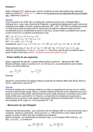 6
Exemplo 3
Dado o triângulo ABC, sabe-se que: o ponto A pertence ao semi-eixo positivo das ordenadas ;
dados os pontos B(2 , 3) e C(-4 ,1) , sabe-se que do ponto A se vê o segmento BC sob um ângulo
reto . Determinar o ponto A:
Solução:
Como do ponto A se vê BC sob um ângulo reto, podemos concluir que o triângulo ABC é
retângulo em A. Logo, vale o teorema de Pitágoras: o quadrado da hipotenusa é igual à soma dos
quadrados dos catetos. Portanto, podemos escrever: AB2
+ AC2
= BC2
(BC é a hipotenusa porque
é o lado que se opõe ao ângulo reto A). Da fórmula de distância, podemos então escrever,
considerando que as coordenadas do ponto A são (0,y) , já que é dado no problema que o ponto
A está no eixo dos y e portanto sua abscissa é nula:
AB2
= ( 0 - 2 )2
+ ( y - 3 )2
= 4 + ( y - 3 )2
AC2
= ( 0 - (-4))2
+ ( y - 1)2
= 16 + ( y - 1 )2
BC2
= ( 2 - (-4))2
+ ( 3 - 1 )2
= 40
Substituindo, vem: 4 + ( y - 3 )2
+ 16 + ( y - 1 )2
= 40  ( y - 3 )2
+ ( y - 1)2
= 40 - 4 - 16 = 20
Desenvolvendo, fica: y2
- 6y + 9 + y2
- 2y + 1 = 20  2y2
- 8y - 10 = 0  y2
- 4y - 5 = 0 , que
resolvida, encontramos y = 5 ou y = -1. A raiz y = -1 não serve, pois foi dito no problema que o
ponto A está no semi-eixo positivo . Portanto, o ponto procurado é A (0,5).
- Ponto médio de um segmento:
Nestas condições, dados os pontos A (x1, y1) e B (x2, y2) , as coordenadas do ponto médio
M (xm, ym) serão dadas por:
Exemplo:
Sendo W o comprimento da mediana relativa ao lado BC do triângulo ABC onde A(0,0), B(4,6) e
C(2,4) , então qual o valor de W2
?
Solução:
Chama-se mediana de um triângulo relativa a um lado, ao segmento de reta que une um vértice
ao ponto médio do lado oposto. Assim, a mediana relativa ao lado BC será o segmento que une o
ponto A ao ponto médio de BC. Das fórmulas de ponto médio anteriores, concluímos que o ponto
médio de BC será o ponto M( 3, 5). Portanto, o comprimento da mediana procurado será a
distância entre os pontos A e M. Usando a fórmula de distância encontramos AM = Ö 34 ou seja
raiz quadrada de 34. Logo, W = Ö 34 e portanto W2
= 34.
- Baricentro de um triângulo:
Sabemos da Geometria plana , que o baricentro de um triângulo ABC é o ponto de encontro das 3
medianas . Sendo G o baricentro , temos que AG = 2 . GM onde M é o ponto médio do lado
oposto ao vértice A (AM é uma das 3 medianas do triângulo).
Nestas condições , as coordenadas do baricentro G(xg , yg) do triângulo ABC onde A(xa , ya) ,
B(xb , yb) e C(xc , yc) é dado por :
 