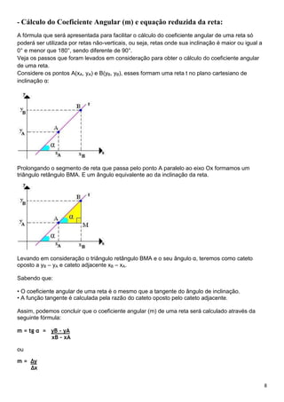 8
- Cálculo do Coeficiente Angular (m) e equação reduzida da reta:
A fórmula que será apresentada para facilitar o cálculo do coeficiente angular de uma reta só
poderá ser utilizada por retas não-verticais, ou seja, retas onde sua inclinação é maior ou igual a
0° e menor que 180°, sendo diferente de 90°.
Veja os passos que foram levados em consideração para obter o cálculo do coeficiente angular
de uma reta.
Considere os pontos A(xA, yA) e B(yB, yB), esses formam uma reta t no plano cartesiano de
inclinação α:
Prolongando o segmento de reta que passa pelo ponto A paralelo ao eixo Ox formamos um
triângulo retângulo BMA. E um ângulo equivalente ao da inclinação da reta.
Levando em consideração o triângulo retângulo BMA e o seu ângulo α, teremos como cateto
oposto a yB – yA e cateto adjacente xB – xA.
Sabendo que:
• O coeficiente angular de uma reta é o mesmo que a tangente do ângulo de inclinação.
• A função tangente é calculada pela razão do cateto oposto pelo cateto adjacente.
Assim, podemos concluir que o coeficiente angular (m) de uma reta será calculado através da
seguinte fórmula:
m = tg α = yB – yA
xB – xA
ou
m = ∆y
∆x
 