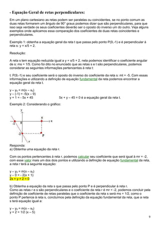 9
- Equação Geral de retas perpendiculares:
Em um plano cartesiano as retas podem ser paralelas ou coincidentes, se no ponto comum as
duas retas formarem um ângulo de 90° graus podemos dizer que são perpendiculares, para que
isso seja verdade os seus coeficientes deverão ser o oposto do inverso um do outro. Veja alguns
exemplos onde aplicamos essa comparação dos coeficientes de duas retas coincidentes e
perpendiculares.
Exemplo 1: obtenha a equação geral da reta t que passa pelo ponto P(9,-1) e é perpendicular à
reta s: y = x/5 + 2.
Resolução:
A reta s tem equação reduzida igual a y = x/5 + 2, nela podemos identificar o coeficiente angular
de s: ms = 1/5. Como foi dito no enunciado que as retas s e t são perpendiculares, podemos
considerar as seguintes informações pertencentes à reta t:
t: P(9,-1) e seu coeficiente será o oposto do inverso do coeficiente da reta s: mt = -5. Com essas
informações e utilizando a definição de equação fundamental da reta podemos encontrar a
equação geral da reta t.
y – y0 = m(x – x0)
y – (-1) = -5(x – 9)
y + 1 = - 5x + 45 5x + y – 45 = 0 é a equação geral da reta t.
Exemplo 2: Considerando o gráfico:
Responda:
a) Obtenha uma equação da reta r.
Com os pontos pertencentes à reta r, podemos calcular seu coeficiente que será igual à mr = -2,
com esse valor mais um dos dois pontos e utilizando a definição de equação fundamental da reta,
a reta r terá a seguinte equação:
y – y0 = m(x – x0)
y – 0 = - 2(x + 1)
2x + y + 2 = 0
b) Obtenha a equação da reta s que passa pelo ponto P e é perpendicular à reta r.
Como as retas r e s são perpendiculares e o coeficiente da reta r é mr = -2, podemos concluir pela
definição de coeficiente de retas paralelas que o coeficiente da reta s será ms = 1/2, como o
ponto P pertence à reta s, concluímos pela definição da equação fundamental da reta, que a reta
s terá equação igual a:
y – y0 = m(x – x0)
y + 2 = 1/2 (x – 5)
 
