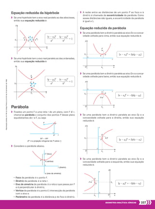 167Geometria analítica: cônicas
Reproduçãoproibida.Art.184doCódigoPenaleLei9.610de19defevereirode1998.
x0
y0
F2
F1
y
aC
cb
x
x0
y0
F2
F1
y
x
a
C
c
b
P
F
P� r
r (diretriz)
V (vértice)
F (foco)
p
e (eixo de simetria)
O
y
x
F
V
py0
x0
r
O
y
x
F
V
py0
x0
r
Equação reduzida da hipérbole
	 Se uma hipérbole tem o eixo real paralelo ao das abscissas,
então sua equação reduzida é:
	 Se uma hipérbole tem o eixo real paralelo ao das ordenadas,
então sua equação reduzida é:
Parábola
	 Fixados um ponto F e uma reta r de um plano, com F ( r,
chama-se parábola o conjunto dos pontos P desse plano
equidistantes de r e F, ou seja:
	 Considere a parábola abaixo.
PF 5 PPe
(Pe é a projeção ortogonal de P sobre r)
	 • Foco da parábola: é o ponto F.
	 • Diretriz da parábola: é a reta r.
	 • Eixo de simetria da parábola: é a reta e que passa por F
e é perpendicular à diretriz.
	 • Vértice da parábola: é o ponto V, intersecção da parábola
com o eixo e.
	 • Parâmetro da parábola: é a distância p do foco à diretriz.
	 Se uma parábola tem a diretriz paralela ao eixo Ox e a conca-
vidade voltada para baixo, então sua equação reduzida é:
​ 
(x 2 x0)2
 _________ 
a2
 ​2 ​ 
(y 2 y0)2
 _________ 
b2
 ​5 1
​ 
(y 2 y0)2
 _________ 
a2
 ​2 ​ 
(x 2 x0)2
 _________ 
b2
 ​5 1
(x 2 x0)2
5 2p(y 2 y0)
(x 2 x0)2
5 22p(y 2 y0)
	 A razão entre as distâncias de um ponto P ao foco e à
diretriz é chamada de excentricidade da parábola. Como
essas distâncias são iguais, a excentricidade da parábola
é igual a 1.
Equação reduzida da parábola
	 Se uma parábola tem a diretriz paralela ao eixo Ox e a conca-
vidade voltada para cima, então sua equação reduzida é:
	 Se uma parábola tem a diretriz paralela ao eixo Oy e a
concavidade voltada para a esquerda, então sua equação
reduzida é:
O
y
x
F
V
p
y0
x0
r
O
y
x
F
V
p
y0
x0
r
	 Se uma parábola tem a diretriz paralela ao eixo Oy e a
concavidade voltada para a direita, então sua equação
reduzida é:
(y 2 y0)2
5 2p(x 2 x0)
(y 2 y0)2
5 22p(x 2 x0)
164_173_SR_MAT_PLUS_T_21.indd 167 29/10/10 09:29:47
 