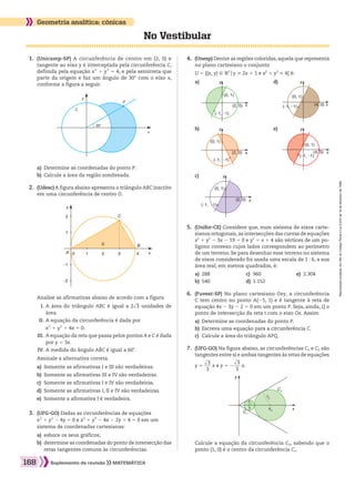 Reproduçãoproibida.Art.184doCódigoPenaleLei9.610de19defevereirode1998.
168 Suplemento de revisão MATEMÁTICA
No Vestibular
Geometria analítica: cônicas
a)	 Determine as coordenadas do ponto P.
b)	 Calcule a área da região sombreada.
	 2.	 (Udesc) A figura abaixo apresenta o triângulo ABC inscrito
em uma circunferência de centro O.
		 Analise as afirmativas abaixo de acordo com a figura.
	 I.	A área do triângulo ABC é igual a 2​dll 3 ​unidades de
área.
	II.	A equação da circunferência é dada por
	 	x2
1 y2
1 4x 5 0.
	III.	A equação da reta que passa pelos pontos A e C é dada
por y 5 3x.
	IV.	A medida do ângulo ABC é igual a 60w.
		 Assinale a alternativa correta.
a)	 Somente as afirmativas I e III são verdadeiras.
b)	 Somente as afirmativas III e IV são verdadeiras.
c)	 Somente as afirmativas I e IV são verdadeiras.
d)	 Somente as afirmativas I, II e IV são verdadeiras.
e)	 Somente a afirmativa I é verdadeira.
	 3.	 (UFG-GO) Dadas as circunferências de equações
x2
1 y2
2 4y 5 0 e x2
1 y2
2 4x 2 2y 1 4 5 0 em um
sistema de coordenadas cartesianas:
a)	 esboce os seus gráficos;
b)	 determine as coordenadas do ponto de intersecção das
retas tangentes comuns às circunferências.
	 1.	 (Unicamp-SP) A circunferência de centro em (2, 0) e
tangente ao eixo y é interceptada pela circunferência C,
definida pela equação x2
1 y2
5 4, e pela semirreta que
parte da origem e faz um ângulo de 30° com o eixo x,
conforme a figura a seguir.
	 4.	 (Unesp) Dentre as regiões coloridas,aquela que representa
no plano cartesiano o conjunto
		 U 5 {(x, y) 9 V2
oy  2x 1 1 e x2
1 y2
 4} é:
a)
b)
c)
d)
e)
	 5.	 (Unifor-CE) Considere que, num sistema de eixos carte-
sianos ortogonais, as intersecções das curvas de equações
x2
1 y2
2 3x 2 19 5 0 e y2
5 x 1 4 são vértices de um po-
lígono convexo cujos lados correspondem ao perímetro
de um terreno. Se para desenhar esse terreno no sistema
de eixos considerado foi usada uma escala de 1 : 6, a sua
área real, em metros quadrados, é:
a)	 288	 c)	 960	 e)	 2.304
b)	 540	 d)	 1.152
	 6.	 (Fuvest-SP) No plano cartesiano Oxy, a circunferência
C tem centro no ponto A(25, 1) e é tangente à reta de
equação 4x 2 3y 2 2 5 0 em um ponto P. Seja, ainda, Q o
ponto de intersecção da reta t com o eixo Ox. Assim:
a)	 Determine as coordenadas do ponto P.
b)	 Escreva uma equação para a circunferência C.
c)	 Calcule a área do triângulo APQ.
	 7.	 (UFG-GO) Na figura abaixo, as circunferências C1 e C2 são
tangentes entre si e ambas tangentes às retas de equações
	 	 y 5 ​ 
​dll 3 ​
 ___ 
3
 ​x e y 5 2​ 
​dll 3 ​
 ___ 
3
 ​x.
		 Calcule a equação da circunferência C2, sabendo que o
ponto (1, 0) é o centro da circunferência C1.
C
x
P
30°
y
A
B
x
y
1
0 1 2
0
3 4
–1
–2
2 C
(0, 1)
y
x(2, 0)
(–1, –1)
(0, 1)
y
x(2, 0)
(–1, –1)
(0, 1)
y
x(2, 0)
(–1, –1)
(0, 1)
y
x(4, 0)(–1, –1)
(0, 1)
y
x(4, 0)
(–1, –1)
C2
C1
r2
r1
1 x0 x
y
164_173_SR_MAT_PLUS_T_21.indd 168 29/10/10 09:29:47
 
