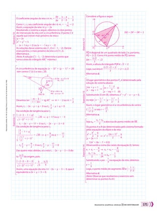 Reproduçãoproibida.Art.184doCódigoPenaleLei9.610de19defevereirode1998.
171Geometria analítica: cônicas NO VESTIBULAR
O coeficiente angular da reta s é: ms 5 ​ 
Sy
 ___ 
Sx
 ​5 ​ 
3 2 4
 _____ 
2 2 0
 ​5 2​ 
1
 __ 
2
 ​
Como r t s, seu coeficiente angular de r é: mr 5 2​ 
1
 ___ 
ms
 ​5 2
Assim, a equação da reta r é: y 5 2x
Resolvendo o sistema a seguir, obtemos os dois pontos
de intersecção da reta com a circunferência. O ponto C é
aquele que estiver mais próximo da reta s:
​
{ ​
y 5 2x
       
x2
1 y2
5 5
​
​
​
}  (x 5 1 e y 5 2) ou (x 5 21 e y 5 22)
As soluções desse sistema são (1, 2) e (21, 22). Dentre
esses pontos, o mais próximo da reta s é C(1, 2).
Alternativa c.
(Nota: A solução Ce(21, 22) determina o ponto que
torna a área do triângulo ABCe máxima.)
Exercício11Exercício10
Exercício12Exercício13Exercício14
A circunferência de equação (x 2 3)2
1 (y 2 1)2
5 20
tem centro Ce(3,1) e raio ​dlll 20 ​.
Devemos ter: ​e​ 
m 2 3
 _______ 
1 1 3m
 ​u​5 tg 45w  ]  m 5 22 ou m 5 ​ 
1
 __ 
2
 ​
Assim, t1: 22x 2 y 1 q 5 0 ou t2: ​ 
x
 __ 
2
 ​2 y 1 q 5 0
Da condição de tangência para t1:
​ 
O22 3 3 2 1 1 qO
  _______________  
​dlllllllllll  (22)2
1 (21)2
 ​
 ​ 5 ​dlll 20 ​  ]  q 5 17 ou q 5 23
}  t1: 22x 2 y 1 17 5 0 ou t1: 22x 2 y 2 3 5 0
Da condição de tangência para t2:
​ 
​e​ 
3
 __ 
2
 ​2 1 1 qu​
  ______________  
​d
lllllllllll
  ​​@ ​ 
1
 __ 
2
 ​ #​​
2
​1 (21)2
 ​
 ​5 ​dlll 20 ​  ]  q 5 ​ 
9
 __ 
2
 ​ou q 5 2 ​ 
11
 ___ 
2
 ​
}  t2: ​ 
x
 __ 
2
 ​2 y 1 ​ 
9
 __ 
2
 ​5 0 ou t2: ​ 
x
 __ 
2
 ​2 y 2 ​ 
11
 ___ 
2
 ​5 0
Das quatro retas obtidas, só a reta t1: 22x 2 y 2 3 5 0 dis-
ta ​ 
3​dll 5 ​ ____ 
5
  ​da origem, pois:
​ 
O22 3 0 2 0 2 3O
  _______________  
​dlllllllllll  (22)2
1 (21)2
 ​
 ​5 ​ 
3
 ___ 
​dll 5 ​
 ​5 ​ 
3​dll 5 ​
 ____ 
5
 ​
Assim, uma equação da reta t é 22x 2 y 2 3 5 0, que é
equivalente a 2x 1 y 1 3 5 0.
C
45o
(r) 3x _ y + 5 = 0
(t) y = mx + q
mx _ y + q = 0
C´(3, 1)
O(0, 0)
3 5
20
5
mr = 3
Considere a figura a seguir.
PQ é diagonal de um quadrado de lado 2 e, portanto,
PQ 5 2​dll 2 ​. Como H é ponto médio de PQ, temos:
DH 5 ​ 
2​dll 2 ​
 ____ 
2
 ​5 ​dll 2 ​
Assim, a altura do triângulo PQR é: ​dll 2 ​1 2
Logo, sua área é: ​ 
2​dll 2 ​​@ ​dll 2 ​1 2 #​
  ____________ 
2
 ​5 2 1 2​dll 2 ​
Alternativa d.
DQ 5 DP 5 DR 5 2
O lugar geométrico dos pontos Pm é determinado pela
solução do sistema abaixo:
​{ ​
mx 1 y 5 1
       
x 2 my 5 1
 ​
​
​  ] 
​{ ​
m 5 ​ 
1 2 y
 _____ 
x
 ​  (I)
           
x 2 my 5 1  (II)
​
​
​
Substituindo (I) em (II), obtemos: x2
1 y2
2 x 2 y 5 0,
ou seja: ​​@ x 2 ​ 
1
 __ 
2
 ​ #​​
2
​1 ​​@ y 2 ​ 
1
 __ 
2
 ​ #​​
2
​5 ​ 
1
 __ 
2
 ​
Assim, o lugar geométrico é a circunferência de centro
C ​@ ​ 
1
 __ 
2
 ​, ​ 
1
 __ 
2
 ​ #​e raio r 5 ​ 
​dll 2 ​
 ___ 
2
 ​.
Alternativa a.
Seja xM 5 ​ 
xA 1 xB
 ______ 
2
 ​a abscissa do ponto médio de AB.
Os pontos A e B são determinados pelo sistema formado
pelas equações da elipse e da reta:
​{ ​
x2
1 ​ 
y2
 __ 
2
 ​5 ​ 
9
 __ 
4
 ​
       
y 5 2x 1 1
 ​
​
​}  12x2
1 8x 2 7 5 0 (I)
Observando a soma das raízes da equação (I), temos:
x1 1 x2 5 2​ 
b
 __ 
a ​  ]  xA 1 xB 5 2​ 
8
 ___ 
12
 ​
} ​ 
xA 1 xB
 ______ 
2
 ​5 2​ 
8
 ___ 
24
 ​] xM 5 2​ 
1
 __ 
3
 ​
Substituindo x por 2​ 
1
 __ 
3
 ​na equação da reta, obtemos:
y 5 ​ 
1
 __ 
3
 ​
Logo, o ponto médio do segmento AB é: ​@ 2​ 
1
 __ 
3
 ​, ​ 
1
 __ 
3
 ​ #​
Alternativa d.
(Nota: Observe que resolvemos o exercício sem
determinar os pontos A e B.)
2
45°
45°
45°
45°
2
y
x
R
Q
O P
H
D
]  x2
+ ​ 
(2x 1 1)2
 ________ 
2
 ​5 ​ 
9
 __ 
4
 ​
164_173_SR_MAT_PLUS_T_21.indd 171 29/10/10 09:29:48
 