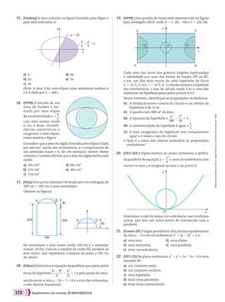 Reproduçãoproibida.Art.184doCódigoPenaleLei9.610de19defevereirode1998.
172 Suplemento de revisão MATEMÁTICA
	15.	 (Unifesp) A área colorida na figura limitada pela elipse e
pela reta indicadas, é:
a)	 s	 d)	 4s
b)	 2s	 e)	 5s
c)	 3s
		 (Nota: A área S de uma elipse cujos semieixos medem a
e b é dada por S 5 sab.)
		 Na semielipse o eixo maior mede 100 cm e o semieixo
menor, 30 cm. Calcule a medida da corda PQ, paralela ao
eixo maior, que representa a largura da porta a 224 cm
de altura.
	18.	 (Udesc) Determine a equação da parábola que passa pelos
		 focos da hipérbole ​ 
(x 2 3)2
 ________ 
4
 ​2 ​ 
y2
 ___ 
12
 ​5 1 e pelo ponto de inter-
		 secção entre a reta y 2 2x 1 7 5 0 e o eixo das ordenadas,
e tem diretriz horizontal.
	16.	 (UFPB) O escudo de um
time de futebol é for-
mado por uma elipse
		 de excentricidade e 5 ​ 
4
 __ 
5
 ​,
		 cujo eixo menor mede
6 cm, e duas circunfe-
rências concêntricas e
tangentes a essa elipse,
como mostra a figura.
	 	 Considere que a área da região limitada pela elipse é dada
por sab cm2
, sendo, em centímetros, a o comprimento de
um semieixo maior e b, de um semieixo menor. Nesse
contexto,é correto afirmar que a área da região hachurada
mede:
a)	 19s cm2
	 d) 18s cm2
b)	 17s cm2
	 e)	 24s cm2
c)	 15s cm2
	
17.	 (Uerj) Uma porta colonial é formada por um retângulo de
100 cm # 200 cm e uma semielipse.
		 Observe as figuras:
P
P224
100
200
30
Q
30
Q
		 Determine o raio da maior circunferência, nas condições
acima, que tem um único ponto de intersecção com a
parábola.
	21.	 (Fuvest-SP) O lugar geométrico dos pontos equidistantes
da reta y 5 0 e da circunferência x2
1 (y 2 2)2
5 1 é:
a)	 uma reta.	 d)	 uma elipse.
b)	 uma semirreta.	 e)	 uma parábola.
c)	 uma circunferência.
	22.	 (UFC-CE) No plano cartesiano, x2
2 y2
1 5x 2 5y 5 0 é uma
equação de:
a)	 um conjunto vazio.
b)	 um conjunto unitário.
c)	 uma hipérbole.
d)	 duas retas paralelas.
e)	 duas retas concorrentes.
O
y
x
	19.	 (UFPB) Uma quadra de futsal está representada na figura
pelo retângulo ABCD, onde A 5 (220, 210) e C 5 (20, 10).
		 Cada uma das áreas dos goleiros (regiões hachuradas)
é delimitada por uma das linhas de fundo, AD ou BC,
e por um dos dois ramos de uma hipérbole de focos
F1 5 ​@ 6​dll 5 ​, 0 #​e F2 5 ​@ 26​dll 5 ​, 0 #​. O círculo central e a hipérbole
são concêntricos, o raio do círculo mede 3 m e uma das
assíntotas da hipérbole passa pelos pontos A e C.
		 Nesse contexto, identifique as proposições verdadeiras.
01. A distância entre o centro do círculo e um vértice da
hipérbole é de 12 m.
02.  A quadra tem 800 m2
de área.
04.  A equação da hipérbole é ​ 
x2
 ____ 
180
 ​2 ​ 
y2
 ___ 
36
 ​5 1.
08.  A excentricidade da hipérbole é igual a ​ 
5
 __ 
3
 ​.
16. O eixo imaginário da hipérbole tem comprimento
igual a 4 vezes o raio do círculo.
		 • Qual é a soma dos valores atribuídos às proposições
verdadeiras?
	20.	 (UFG-GO) A figura mostra, no plano cartesiano, o gráfico
		 da parábola de equação y 5 ​ 
x2
 ___ 
4
 ​e uma circunferência com
		 centro no eixo y e tangente ao eixo x no ponto O.
A B
D
O
y
x
C
F2 F1
y = 2x
y
x
+ =1
x2
9
y2
4
164_173_SR_MAT_PLUS_T_21.indd 172 29/10/10 09:29:49
 