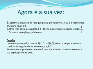 Agora é a sua vez:1. Escreva a equação da reta que passa  pelo ponto A(3, 1) e o coeficiente angular é igual a 3.2. Uma reta passa pelo ponto (-2 , 1) e tem coeficiente angular igual a Escreva a equação geral da reta.DesafioUma reta passa pelos pontos A( -1,2) e B(4,3), como você pode achar o coeficiente angular da reta e sua equação?Resolvendo as primeiras duas você tem 2 pontos extras com a terceira e sua explicação mais dois.