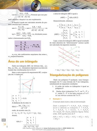 6
EM_V_MAT_020
cos =
A2
1 B2
1+ A2
2 B2
2+
A1
A2
+ B1
B2
Fórmula que nos per-
mite calcular o ângulo ou seu suplemento.
O ângulo pode ser calculado através do pro-
duto vetorial dos 2 vetores:
sen =
| |
| |
V1
V1
V2
| |V2
sen
A2
1 B2
1+ A2
2 B2
2+
A1
B2
+ A2
B1
ou
tg =
sen
cos
=
A1
B2
– A2
B1
A1
A2
+ B1
B2
ou, dividindo nume-
rador e denominador por B1
B2
,
tg =
A1
B1
–
A2
B2
A1
B1
.
A2
B2
+ 1
=
m2
– m1
1 + m1
.m2
m1
e m2
são coeficientes angulares das retas r1
e r2
respectivamente.
Área de um triângulo
Dado um triângulo ABC, de vértices A(x1
, y1
),
B(x2
, y2
), C(x3
, y3
) , desejamos expressar sua área em
função das coordenadas de A, B e C.
Seja r a reta suporte do seguimento BC, a equa-
ção de r é dada por:
C
x	 y	 1
x2
	 y2
	 1
x3
	 y3
	 1
= 0 (1)
A distância de A à reta r é:
d(A,r) =
a2
+ b2
ax1
+ by1
+ c
onde, de acordo com (1),
a = y2
– y3
; b = x3
– x2
e c = x2
y3
– x3
y2
.
Assim,
d(A,r) =
(x3
– x2
)2
+(y2
– y3
)2
x	 y	 1
x2
	 y2
	 1
x3
	 y3
	 1
a área do triângulo ABC é igual a
(ABC) =
1
2
d(A,r).(B,C)
Desenvolvendo, obtemos:
=
1
2
x2
y2
x3
y2
–
x1
y1
x3
y3
+
x1
y1
x2
y2
=
(ABC) =
1
2
x1
y1
x2
y2
x3
y3
x1
y1
ou
1
2
x1
	 y1
	 1
x2
	 y2
	 1
x3
	 y3
	 1
Logo, a área do triângulo ABC é igual à metade
do valor absoluto do “determinante” acima e pode
ser calculado da seguinte maneira:
= x1
y2
+ x2
y3
+ x3
y1
– x2
y1
– x3
y2
– x1
y3
Triangularização de polígonos
Dado um polígono P qualquer, uma triangu-
larização de P é uma divisão de P em triângulos,
satisfazendo às seguintes condições:
A união de todos os triângulos é igual aoI.	
polígono P.
Dados dois triângulos T e T’, se TII.	 T’
, estão T T’ é um lado comum a T e T’
ou um vértice comum de T e T’.
Exemplo 1:``
O exemplo abaixo ilustra a ideia da demonstração:
Dado o polígono P = A1
A2
A3
...A7
A8
, triangu-
larize–o obtendo os triângulos T1
= A1
A2
A8
,
T2
= A2
A3
A4
, T3
= A4
A5
A6
, T4
= A4
A6
A7
,
T5 = A2
A4
A7
, T6 = A2
A7
A8
(observe a figura). Temos,
então, A(P) significa área de P:
A(P) = A(T1
) + A(T2
) + A(T3
) + A(T4
) + A(T5
)
+ A(T6
) =
Esse material é parte integrante do Aulas Particulares on-line do IESDE BRASIL S/A,
mais informações www.aulasparticularesiesde.com.br
 