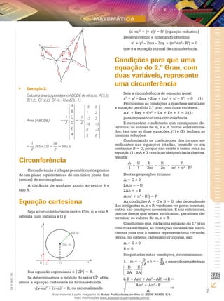 7
EM_V_MAT_020
Exemplo 2:``
Calcule a área do pentágono ABCDE de vértices: A(3,0),
B(1,2), C(–2,2), D(–8,–7) e E(6,–1).
Área (ABCDE)	 =
1
2
A
B
C
D
E
A
=
1
2
3	 0
1 	 2
–2	 2
–8	 –7
6	 –1
3	 0
=
1
2
(65+33) =
98
2
= 49u.a.
Circunferência
Circunferência é o lugar geométrico dos pontos
de um plano equidistantes de um único ponto fixo
(centro) do mesmo plano.
A distância de qualquer ponto ao centro é o
raio R.
Equação cartesiana
Seja a circunferência de centro C(m, n) e raio R,
referida num sistema x O y
j
Sua equação espontânea é |CP| = R.
Se determinarmos o módulo do vetor CP, obte-
remos a equação cartesiana na forma reduzida.
(x–m)2
+ (y–n)2
= R, ou racionalizando
(x–m)2
+ (y–n)2
= R2
(equação reduzida)
Desenvolvendo e ordenando obtemos:
x2
+ y2
– 2mx – 2ny + (m2
+n2
– R2
) = 0
que é a equação normal da circunferência.
Condições para que uma
equação do 2.º Grau, com
duas variáveis, represente
uma circunferência
Seja a circunferência de equação geral:
x2
+ y2
– 2mx – 2ny + (m2
+ n2
– R2
) = 0	 (1)
Procuremos as condições a que deve satisfazer
a equação geral do 2.º grau com duas variáveis,
Ax2
+ Bxy + Cy2
+ Dx + Ey + F = 0 (2)
para representar uma circunferência.
É necessário e suficiente que consigamos de-
terminar os valores de m, n e R, finitos e determina-
dos, tais que as duas equações, (1) e (2), tenham as
mesmas soluções.
Confrontando os coeficientes dos termos se-
melhantes nas equações citadas, levando–se em
conta que B = O, porque não existe o termo em x na
equação (1), e A ≠ 0, condição obrigatória da álgebra,
resulta:
A
1
=
C
1
=
D
-2m
=
E
-2n
=
F
m2
+ n2
- R2
Destas proporções tiramos:
A = C ≠ 0
2Am = – D
2An = – E
A(m2
+ n2
– R2
) = F
As condições A = C e B = 0, não dependendo
das incógnitas m, n e R, verificam–se por si mesmas,
então, são condições necessárias. E são suficientes,
porque desde que sejam verificadas, permitem de-
terminar os valores de m, n e R.
Concluímos que, dada uma equação do 2.º grau
com duas variáveis, as condições necessárias e sufi-
cientes para que a mesma represente uma circunfe-
rência, no sistema cartesiano ortogonal, são:
A = C ≠ 0
B = 0
Respeitadas estas condições, determinamos:
1. m = – D
2A
en = - E
2A
ocentrodacircunferência
–
D , –
E
2A 2A
2. F = Am2
+ An2
– AR2
⇒ R =
Am2
+ An2
- F
A
⇒
Esse material é parte integrante do Aulas Particulares on-line do IESDE BRASIL S/A,
mais informações www.aulasparticularesiesde.com.br
 