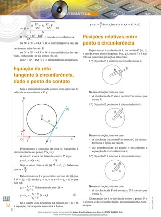 8
EM_V_MAT_020
⇒
A . D2
+ A . E2
- F
4A2
4A2
A
R = ou
R = D2
+ E2
– 4AF
2A
o raio da circunferência.
Se D2
+ E2
– 4AF > 0 ⇒ circunferência real de
centro (m, n) e de raio R;
se D2
+ E2
– 4AF = 0 ⇒ circunferência de raio
nulo, reduzindo–se ao ponto (m, n);
se D2
+ E2
– 4AF < 0 ⇒ circunferência imaginária.
Equação da reta
tangente à circunferência,
dado o ponto de contato
Seja a circunferência de centro C(m, n) e raio R,
referida num sistema x O y.
j
Procuremos a equação da reta (r) tangente à
circunferência no ponto T(x1
, y1
).
A reta (t) é reta do feixe de centro T, logo:
y – y1
= a(x – x1
)		 (1)
Seja o vetor diretor de (t) V = (f, g). Sabemos
que a =
g
f
Determinamos f e g no vetor normal de (t) que
é n = (g, – f), então g = x1
– m e –f = y1
– n, o que
nos dá:
a =–
x1
– m
y1
– n
Substituindo em (1) ⇒
y – y1
=–
x1
– m
(x - x1
)
y1
– n
	 (I)
Se o centro C(m, n) estiver na origem, m = n = 0,
a equação da tangente assumirá a forma.
y – y1
=
x1 (x – x1
) ou y1
y + x1
x = x2
1
+ y2
1y1
Posições relativas entre
ponto e circunferência
Sejam uma circunferência , de centro C (m, n)
e raio R, e um ponto do plano P(x0
, y0
), entre P e λ são
três as possíveis posições relativas.
1.º)	O ponto P é externo à circunferência λ:
R
C
P
d
Nessa situação, tem-se que:
A distância de P até o centro C é maior que••
o raio R.
2.º)	O ponto P pertence à circunferência :
R
C
P
d
Nessa situação, tem-se que:
A distância do ponto P ao centro C da circun-••
ferência é igual ao raio R.
As coordenadas do ponto P satisfazem a••
equação da circunferência .
3.º)	O ponto P é interno à circunferência :
R
C
P
d
Nessa situação, tem-se que:
A distância de P até o centro C é menor que••
o raio R
Chamando de d a distância entre o ponto P e
o centro C da circunferência, resumidamente, tem-
se que:
Esse material é parte integrante do Aulas Particulares on-line do IESDE BRASIL S/A,
mais informações www.aulasparticularesiesde.com.br
 